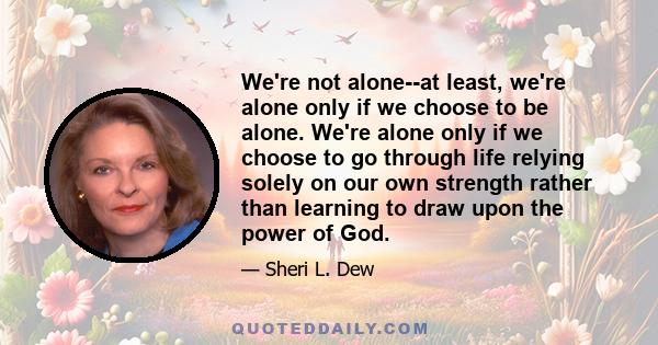 We're not alone--at least, we're alone only if we choose to be alone. We're alone only if we choose to go through life relying solely on our own strength rather than learning to draw upon the power of God.