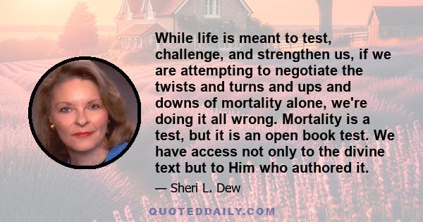 While life is meant to test, challenge, and strengthen us, if we are attempting to negotiate the twists and turns and ups and downs of mortality alone, we're doing it all wrong. Mortality is a test, but it is an open