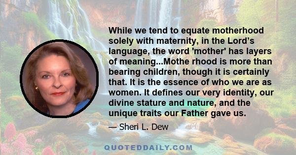 While we tend to equate motherhood solely with maternity, in the Lord’s language, the word 'mother' has layers of meaning...Mothe rhood is more than bearing children, though it is certainly that. It is the essence of