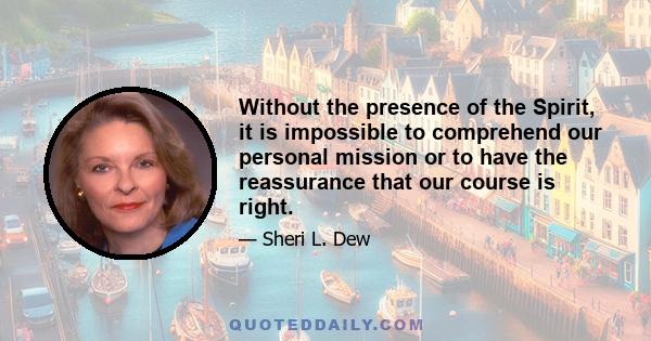 Without the presence of the Spirit, it is impossible to comprehend our personal mission or to have the reassurance that our course is right.