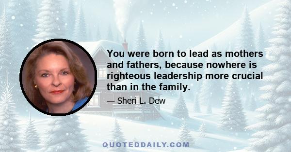 You were born to lead as mothers and fathers, because nowhere is righteous leadership more crucial than in the family.