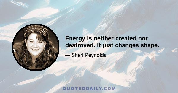 Energy is neither created nor destroyed. It just changes shape.