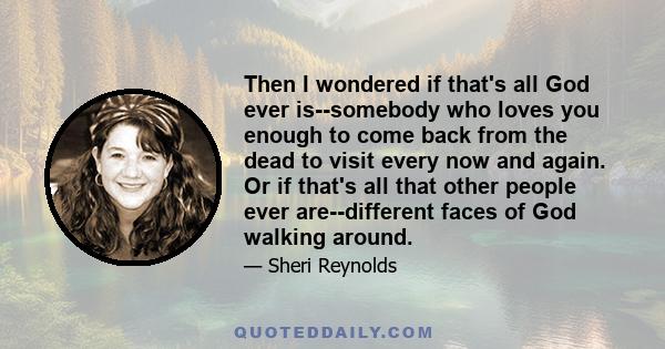 Then I wondered if that's all God ever is--somebody who loves you enough to come back from the dead to visit every now and again. Or if that's all that other people ever are--different faces of God walking around.