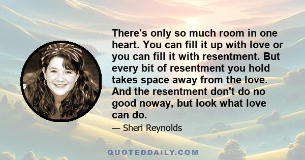 There's only so much room in one heart. You can fill it up with love or you can fill it with resentment. But every bit of resentment you hold takes space away from the love. And the resentment don't do no good noway,