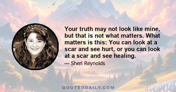 Your truth may not look like mine, but that is not what matters. What matters is this: You can look at a scar and see hurt, or you can look at a scar and see healing.