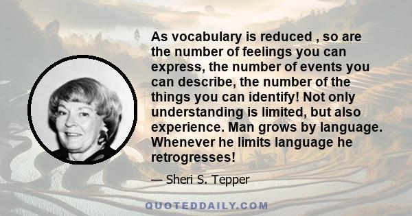 As vocabulary is reduced , so are the number of feelings you can express, the number of events you can describe, the number of the things you can identify! Not only understanding is limited, but also experience. Man