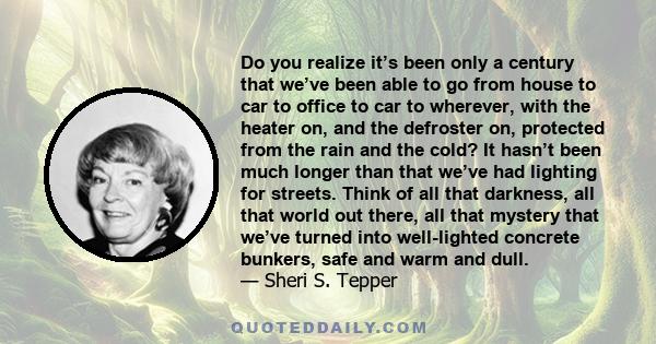 Do you realize it’s been only a century that we’ve been able to go from house to car to office to car to wherever, with the heater on, and the defroster on, protected from the rain and the cold? It hasn’t been much