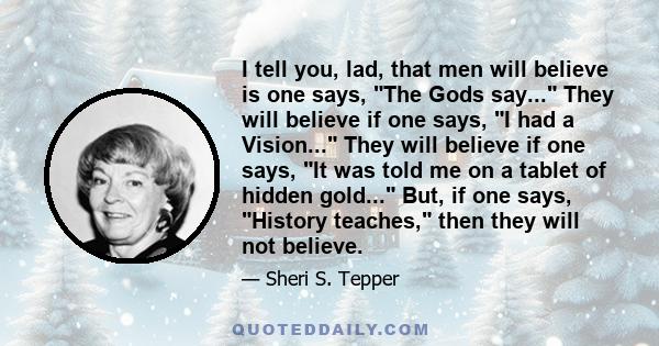 I tell you, lad, that men will believe is one says, The Gods say... They will believe if one says, I had a Vision... They will believe if one says, It was told me on a tablet of hidden gold... But, if one says, History