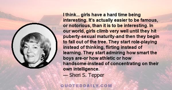 I think... girls have a hard time being interesting. It’s actually easier to be famous, or notorious, than it is to be interesting. In our world, girls climb very well until they hit puberty-sexual maturity-and then