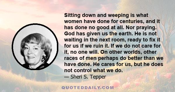 Sitting down and weeping is what women have done for centuries, and it has done no good at all. Nor praying. God has given us the earth. He is not waiting in the next room, ready to fix it for us if we ruin it. If we do 