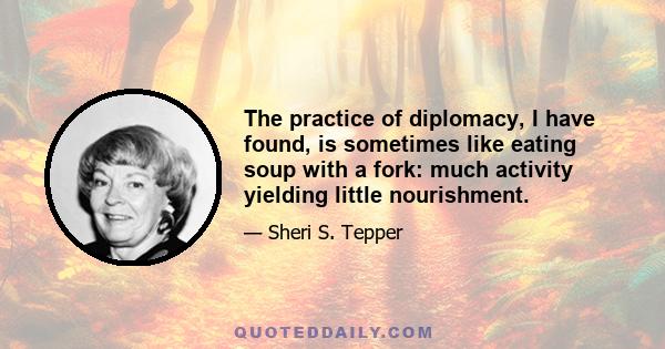 The practice of diplomacy, I have found, is sometimes like eating soup with a fork: much activity yielding little nourishment.