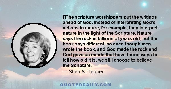 [T]he scripture worshippers put the writings ahead of God. Instead of interpreting God's actions in nature, for example, they interpret nature in the light of the Scripture. Nature says the rock is billions of years