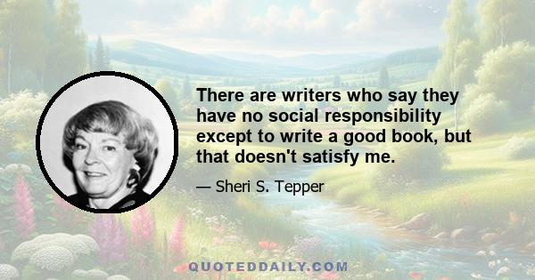 There are writers who say they have no social responsibility except to write a good book, but that doesn't satisfy me.