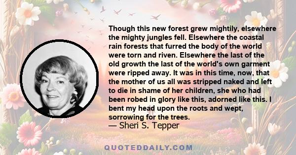 Though this new forest grew mightily, elsewhere the mighty jungles fell. Elsewhere the coastal rain forests that furred the body of the world were torn and riven. Elsewhere the last of the old growth the last of the