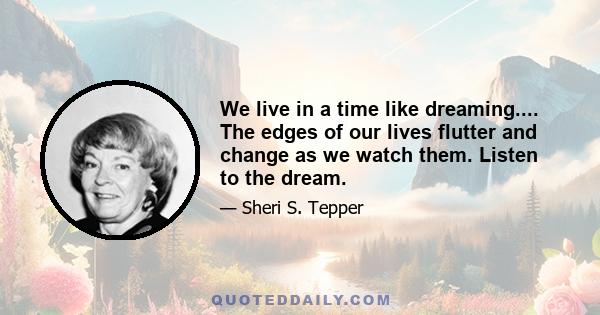 We live in a time like dreaming.... The edges of our lives flutter and change as we watch them. Listen to the dream.