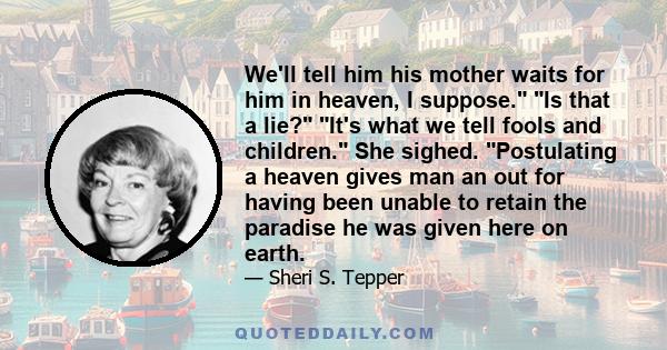 We'll tell him his mother waits for him in heaven, I suppose. Is that a lie? It's what we tell fools and children. She sighed. Postulating a heaven gives man an out for having been unable to retain the paradise he was