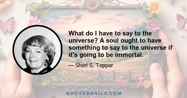 What do I have to say to the universe? A soul ought to have something to say to the universe if it's going to be immortal.