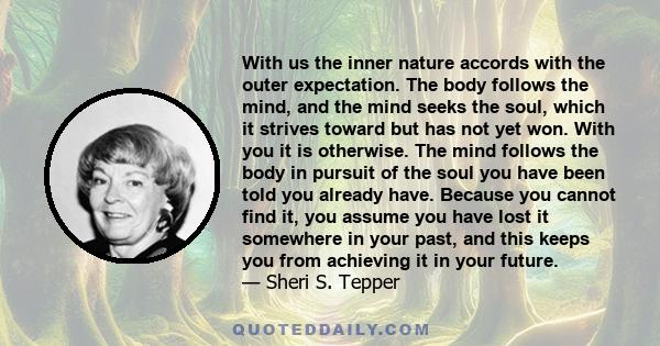 With us the inner nature accords with the outer expectation. The body follows the mind, and the mind seeks the soul, which it strives toward but has not yet won. With you it is otherwise. The mind follows the body in