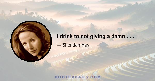 I drink to not giving a damn . . .