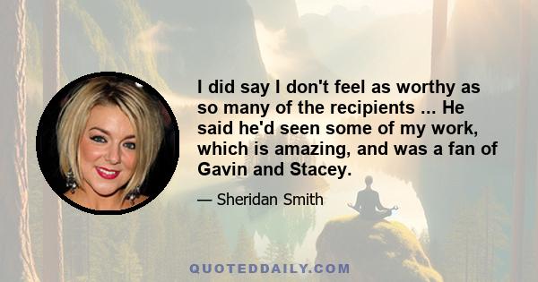 I did say I don't feel as worthy as so many of the recipients ... He said he'd seen some of my work, which is amazing, and was a fan of Gavin and Stacey.