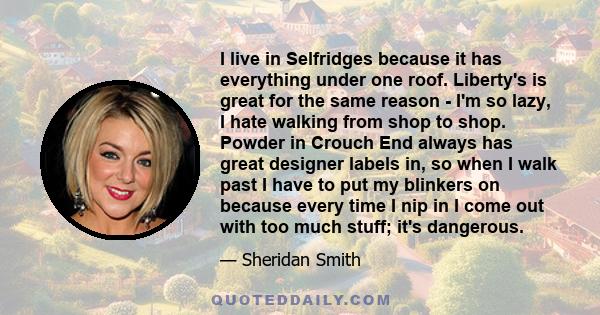 I live in Selfridges because it has everything under one roof. Liberty's is great for the same reason - I'm so lazy, I hate walking from shop to shop. Powder in Crouch End always has great designer labels in, so when I