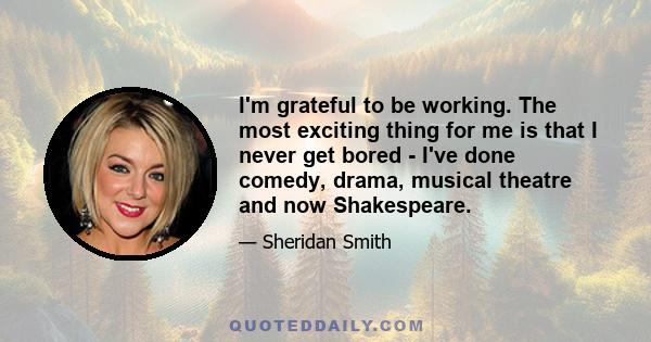 I'm grateful to be working. The most exciting thing for me is that I never get bored - I've done comedy, drama, musical theatre and now Shakespeare.