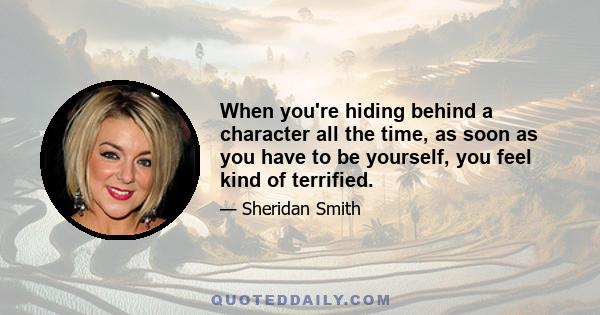 When you're hiding behind a character all the time, as soon as you have to be yourself, you feel kind of terrified.