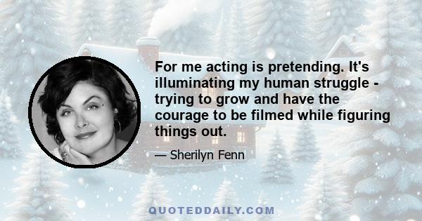 For me acting is pretending. It's illuminating my human struggle - trying to grow and have the courage to be filmed while figuring things out.