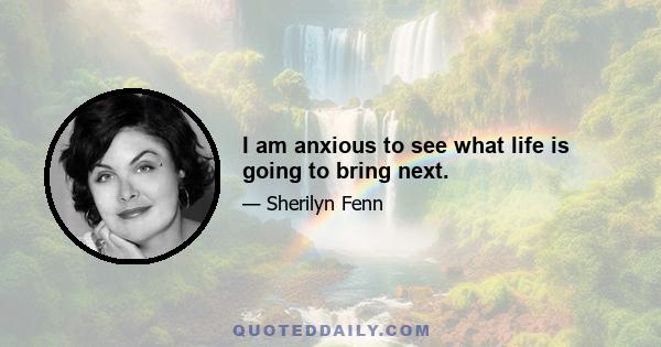 I am anxious to see what life is going to bring next.