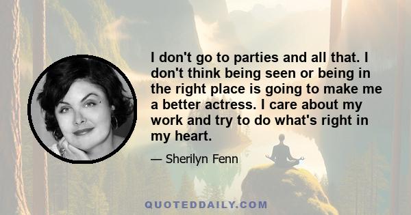 I don't go to parties and all that. I don't think being seen or being in the right place is going to make me a better actress. I care about my work and try to do what's right in my heart.