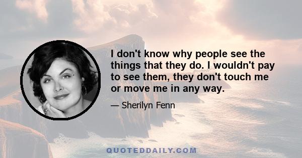 I don't know why people see the things that they do. I wouldn't pay to see them, they don't touch me or move me in any way.