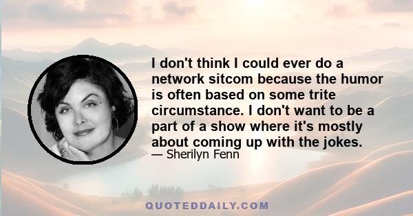 I don't think I could ever do a network sitcom because the humor is often based on some trite circumstance. I don't want to be a part of a show where it's mostly about coming up with the jokes.