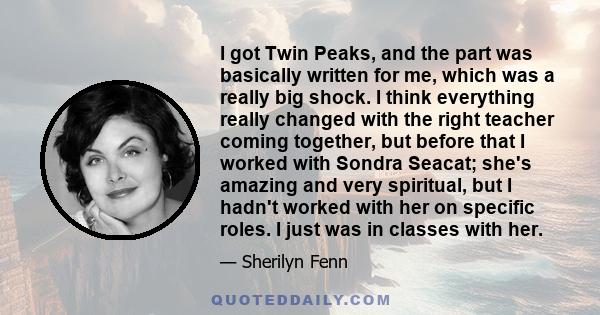 I got Twin Peaks, and the part was basically written for me, which was a really big shock. I think everything really changed with the right teacher coming together, but before that I worked with Sondra Seacat; she's