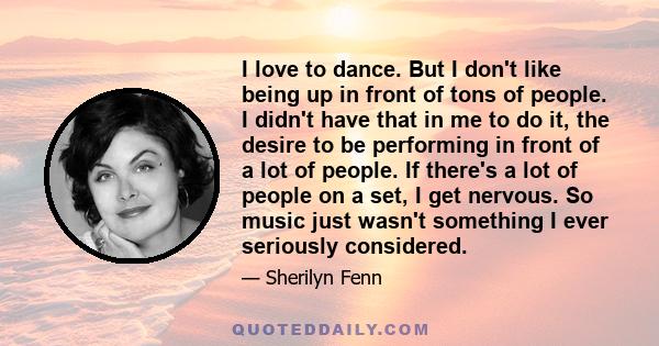 I love to dance. But I don't like being up in front of tons of people. I didn't have that in me to do it, the desire to be performing in front of a lot of people. If there's a lot of people on a set, I get nervous. So