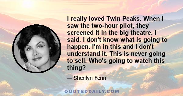 I really loved Twin Peaks. When I saw the two-hour pilot, they screened it in the big theatre. I said, I don't know what is going to happen. I'm in this and I don't understand it. This is never going to sell. Who's