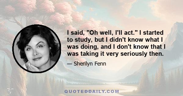 I said, Oh well, I'll act. I started to study, but I didn't know what I was doing, and I don't know that I was taking it very seriously then.