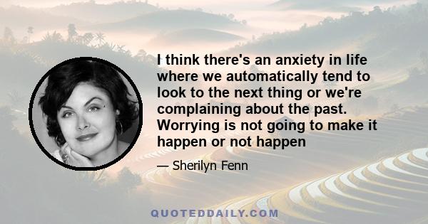 I think there's an anxiety in life where we automatically tend to look to the next thing or we're complaining about the past. Worrying is not going to make it happen or not happen