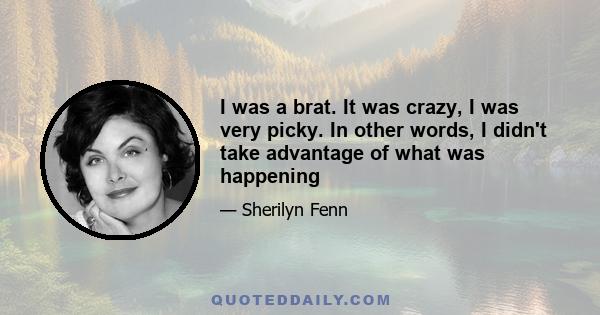 I was a brat. It was crazy, I was very picky. In other words, I didn't take advantage of what was happening