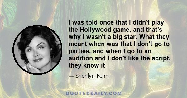 I was told once that I didn't play the Hollywood game, and that's why I wasn't a big star. What they meant when was that I don't go to parties, and when I go to an audition and I don't like the script, they know it