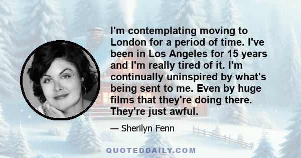 I'm contemplating moving to London for a period of time. I've been in Los Angeles for 15 years and I'm really tired of it. I'm continually uninspired by what's being sent to me. Even by huge films that they're doing