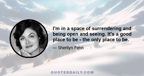 I'm in a space of surrendering and being open and seeing. It's a good place to be - the only place to be.