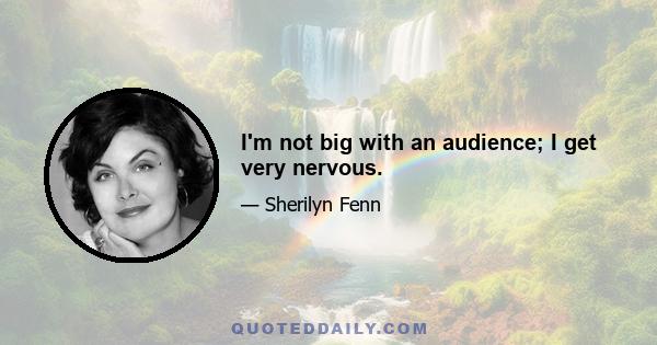 I'm not big with an audience; I get very nervous.