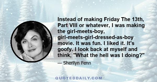 Instead of making Friday The 13th, Part VIII or whatever, I was making the girl-meets-boy, girl-meets-girl-dressed-as-boy movie. It was fun. I liked it. It's goofy. I look back at myself and think, What the hell was I