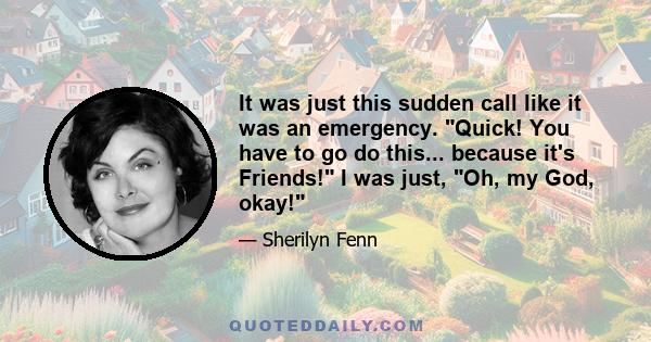 It was just this sudden call like it was an emergency. Quick! You have to go do this... because it's Friends! I was just, Oh, my God, okay!