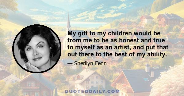 My gift to my children would be from me to be as honest and true to myself as an artist, and put that out there to the best of my ability.