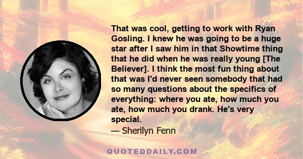 That was cool, getting to work with Ryan Gosling. I knew he was going to be a huge star after I saw him in that Showtime thing that he did when he was really young [The Believer]. I think the most fun thing about that