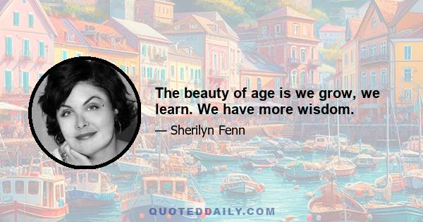 The beauty of age is we grow, we learn. We have more wisdom.