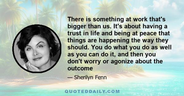 There is something at work that's bigger than us. It's about having a trust in life and being at peace that things are happening the way they should. You do what you do as well as you can do it, and then you don't worry 