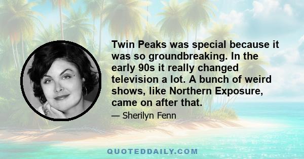 Twin Peaks was special because it was so groundbreaking. In the early 90s it really changed television a lot. A bunch of weird shows, like Northern Exposure, came on after that.