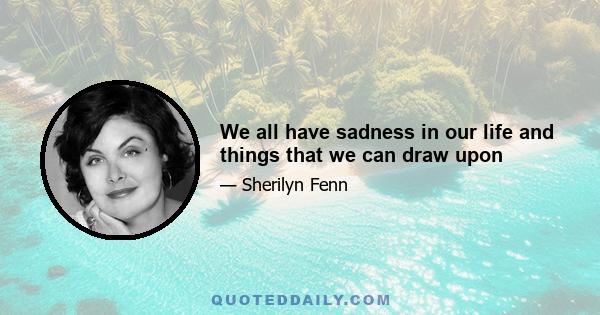 We all have sadness in our life and things that we can draw upon